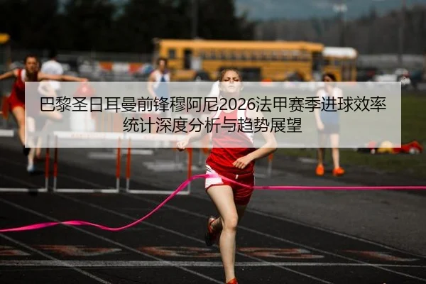 巴黎圣日耳曼前锋穆阿尼2026法甲赛季进球效率统计深度分析与趋势展望